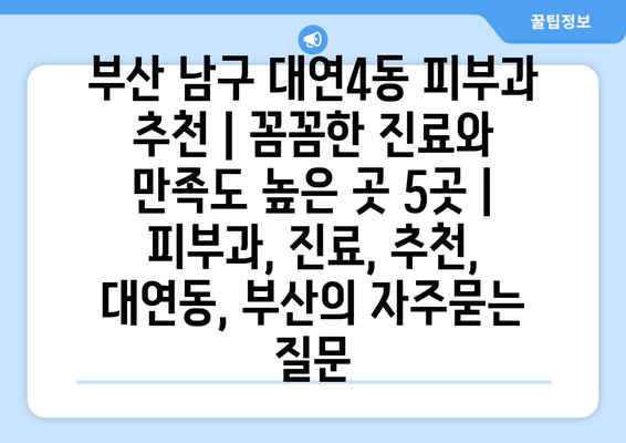 부산 남구 대연4동 피부과 추천 | 꼼꼼한 진료와 만족도 높은 곳 5곳 | 피부과, 진료, 추천, 대연동, 부산