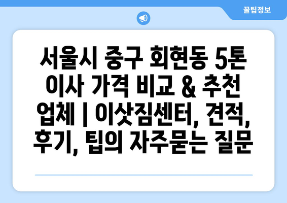 서울시 중구 회현동 5톤 이사 가격 비교 & 추천 업체 | 이삿짐센터, 견적, 후기, 팁