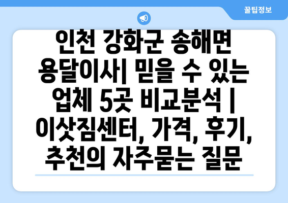 인천 강화군 송해면 용달이사| 믿을 수 있는 업체 5곳 비교분석 | 이삿짐센터, 가격, 후기, 추천