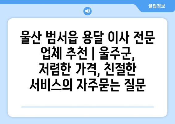 울산 범서읍 용달 이사 전문 업체 추천 | 울주군, 저렴한 가격, 친절한 서비스